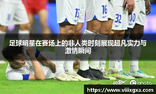 足球明星在赛场上的非人类时刻展现超凡实力与激情瞬间